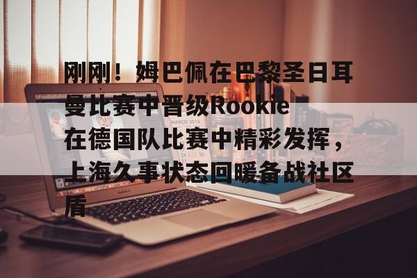 星空体育中国-包含刚刚！姆巴佩在巴黎圣日耳曼比赛中晋级Rookie在德国队比赛中精彩发挥，上海久事状态回暖备战社区盾的词条