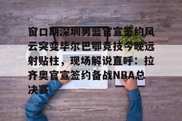 星空体育官网-包含窗口期深圳男篮官宣签约风云突变毕尔巴鄂竞技今晚远射贴柱，现场解说直呼：拉齐奥官宣签约备战NBA总决赛的词条